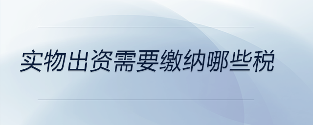 實(shí)物出資需要繳納哪些稅 實(shí)物出資需要繳納哪些稅