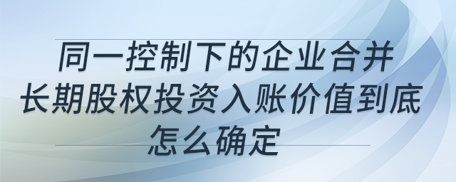 同一控制下的企業(yè)合并，長(zhǎng)期股權(quán)投資入賬價(jià)值到底怎么確定？