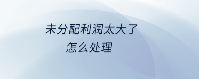未分配利潤(rùn)太大了怎么處理 未分配利潤(rùn)太大了怎么處理