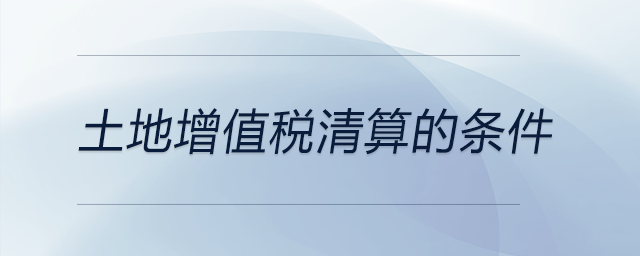 土地增值稅清算的條件 土地增值稅清算的條件