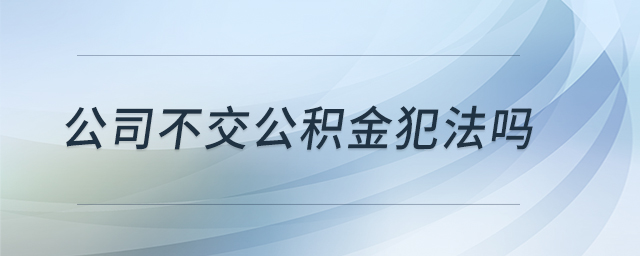 公司不交公積金犯法嗎 公司不交公積金犯法嗎