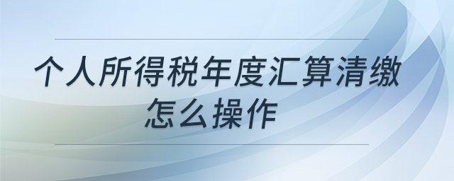 個(gè)人所得稅年度匯算清繳怎么操作 個(gè)人所得稅年度匯算清繳怎么操作