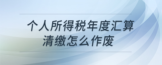 個(gè)人所得稅年度匯算清繳怎么作廢 個(gè)人所得稅年度匯算清繳怎么作廢