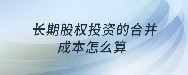 長(zhǎng)期股權(quán)投資的合并成本怎么算 長(zhǎng)期股權(quán)投資的合并成本怎么算