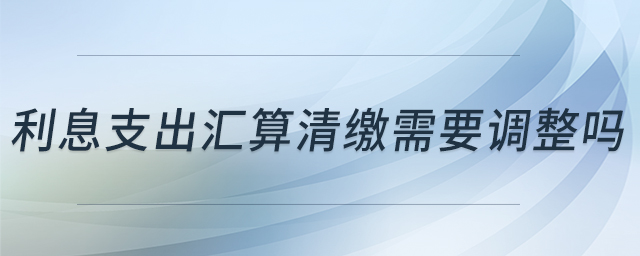 利息支出匯算清繳需要調(diào)整嗎 利息支出匯算清繳需要調(diào)整嗎