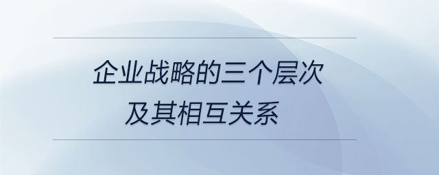 企業(yè)戰(zhàn)略的三個層次及其相互關系