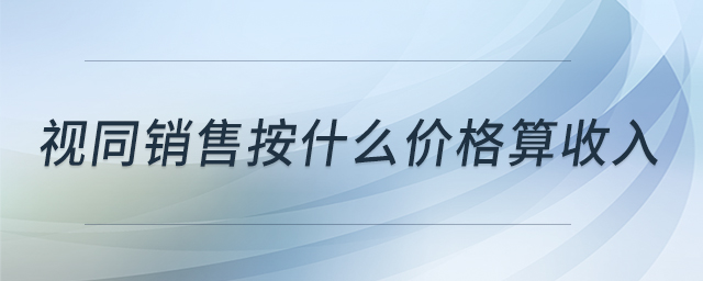 視同銷(xiāo)售按什么價(jià)格算收入 視同銷(xiāo)售按什么價(jià)格算收入