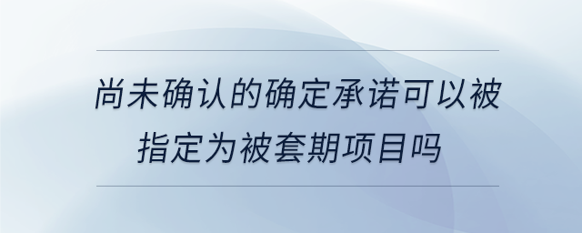 尚未確認的確定承諾可以被指定為被套期項目嗎 尚未確認的確定承諾可以被指定為被套期項目嗎