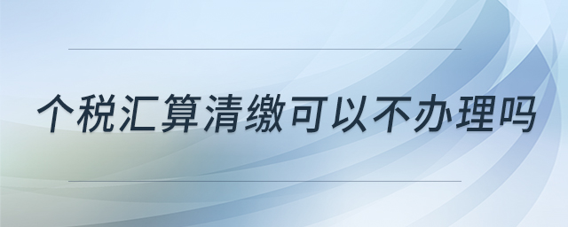 個稅匯算清繳可以不辦理嗎 個稅匯算清繳可以不辦理嗎