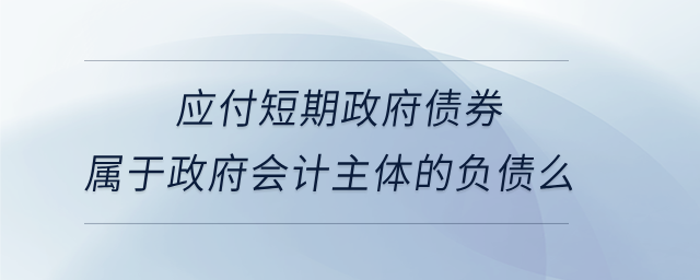 應付短期政府債券屬于政府會計主體的負債么 應付短期政府債券屬于政府會計主體的負債么