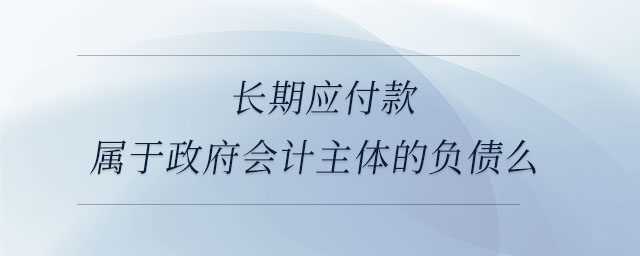 長期應付款屬于政府會計主體的負債么 長期應付款屬于政府會計主體的負債么