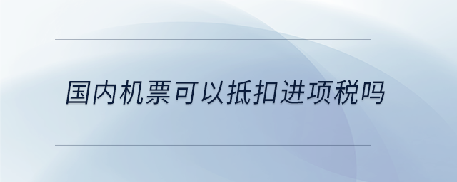 國內(nèi)機票可以抵扣進項稅嗎 國內(nèi)機票可以抵扣進項稅嗎