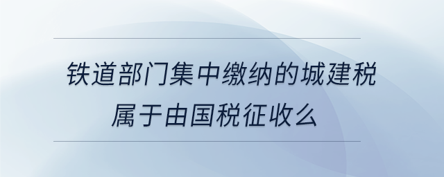 鐵道部門集中繳納的城建稅屬于由國稅征收么 鐵道部門集中繳納的城建稅屬于由國稅征收么