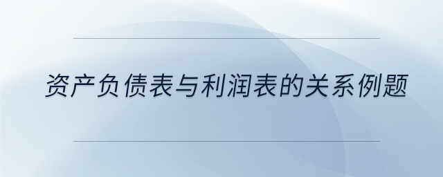 資產(chǎn)負(fù)債表與利潤表的關(guān)系例題
