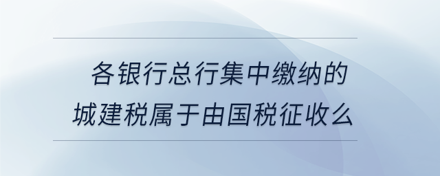 各銀行總行集中繳納的城建稅屬于由國稅征收么 各銀行總行集中繳納的城建稅屬于由國稅征收么