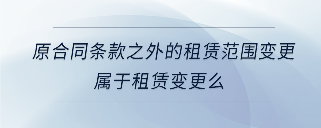 原合同條款之外的租賃范圍變更屬于租賃變更么 原合同條款之外的租賃范圍變更屬于租賃變更么
