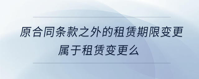 原合同條款之外的租賃期限變更屬于租賃變更么 原合同條款之外的租賃期限變更屬于租賃變更么