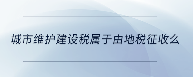 城市維護(hù)建設(shè)稅屬于由地稅征收么 城市維護(hù)建設(shè)稅屬于由地稅征收么