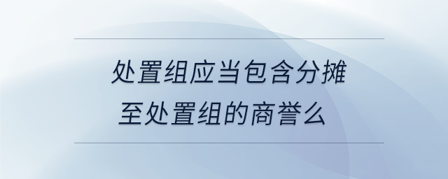 處置組應(yīng)當(dāng)包含分?jǐn)傊撂幹媒M的商譽么 處置組應(yīng)當(dāng)包含分?jǐn)傊撂幹媒M的商譽么