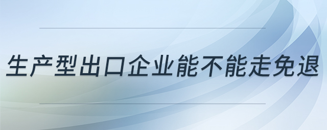 生產(chǎn)型出口企業(yè)能不能走免退 生產(chǎn)型出口企業(yè)能不能走免退