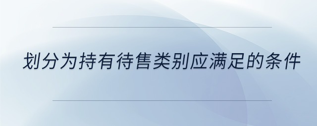 劃分為持有待售類別應(yīng)滿足的條件 劃分為持有待售類別應(yīng)滿足的條件