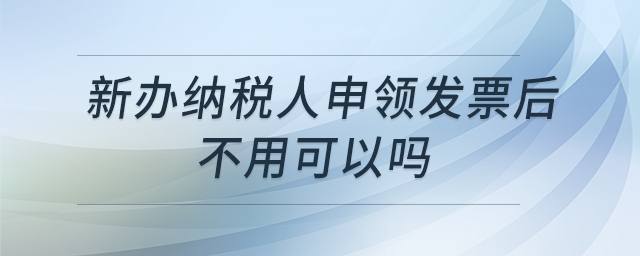 新辦納稅人申領(lǐng)發(fā)票后不用可以嗎 新辦納稅人申領(lǐng)發(fā)票后不用可以嗎