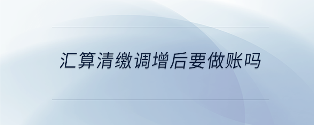 匯算清繳調(diào)增后要做賬嗎 匯算清繳調(diào)增后要做賬嗎