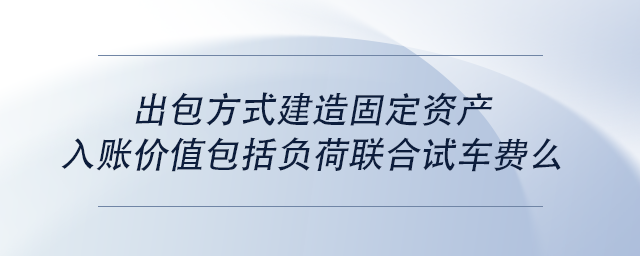 中級(jí)會(huì)計(jì)出包方式建造固定資產(chǎn)入賬價(jià)值包括負(fù)荷聯(lián)合試車費(fèi)么
