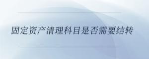 固定資產(chǎn)清理科目是否需要結(jié)轉(zhuǎn)