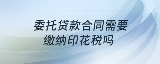 委托貸款合同需要繳納印花稅嗎 委托貸款合同需要繳納印花稅嗎