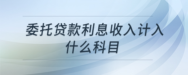 委托貸款利息收入計入什么科目