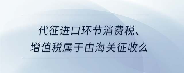 代征進口環(huán)節(jié)消費稅、增值稅屬于由海關征收么