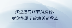 代征進(jìn)口環(huán)節(jié)消費(fèi)稅、增值稅屬于由海關(guān)征收么