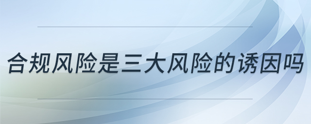 合規(guī)風(fēng)險(xiǎn)是三大風(fēng)險(xiǎn)的誘因嗎 合規(guī)風(fēng)險(xiǎn)是三大風(fēng)險(xiǎn)的誘因嗎