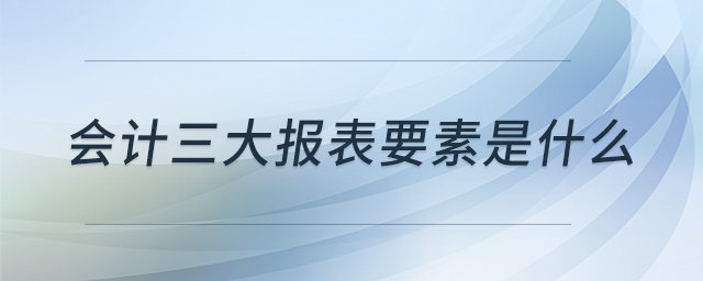 會(huì)計(jì)三大報(bào)表要素是什么 會(huì)計(jì)三大報(bào)表要素是什么