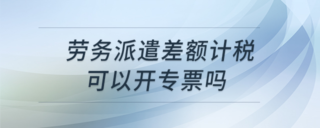 勞務(wù)派遣差額計(jì)稅可以開(kāi)專(zhuān)票嗎