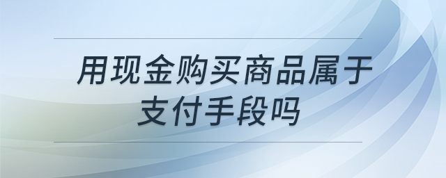 用現(xiàn)金購買商品屬于支付手段嗎 用現(xiàn)金購買商品屬于支付手段嗎
