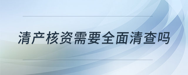 清產(chǎn)核資需要全面清查嗎 清產(chǎn)核資需要全面清查嗎