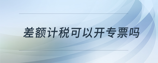 差額計(jì)稅可以開專票嗎 差額計(jì)稅可以開專票嗎