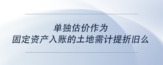 中級會計單獨估價作為固定資產入賬的土地需計提折舊么 中級會計單獨估價作為固定資產入賬的土地需計提折舊么
