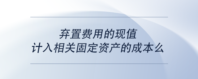 中級(jí)會(huì)計(jì)棄置費(fèi)用的現(xiàn)值計(jì)入相關(guān)固定資產(chǎn)的成本么 中級(jí)會(huì)計(jì)棄置費(fèi)用的現(xiàn)值計(jì)入相關(guān)固定資產(chǎn)的成本么