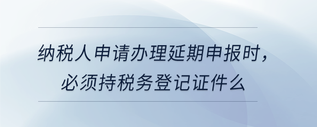 納稅人申請辦理延期申報時，必須持稅務登記證件么