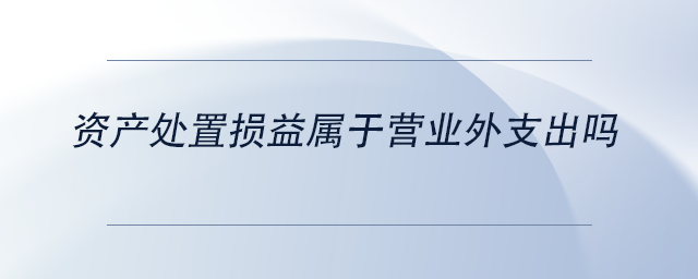 中級(jí)會(huì)計(jì)資產(chǎn)處置損益屬于營業(yè)外支出嗎 中級(jí)會(huì)計(jì)資產(chǎn)處置損益屬于營業(yè)外支出嗎