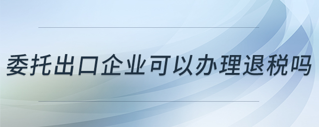 委托出口企業(yè)可以辦理退稅嗎 委托出口企業(yè)可以辦理退稅嗎