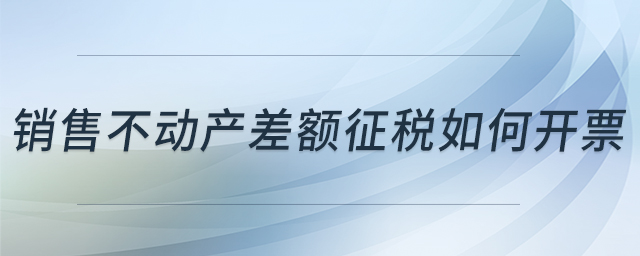 銷售不動(dòng)產(chǎn)差額征稅如何開票 銷售不動(dòng)產(chǎn)差額征稅如何開票