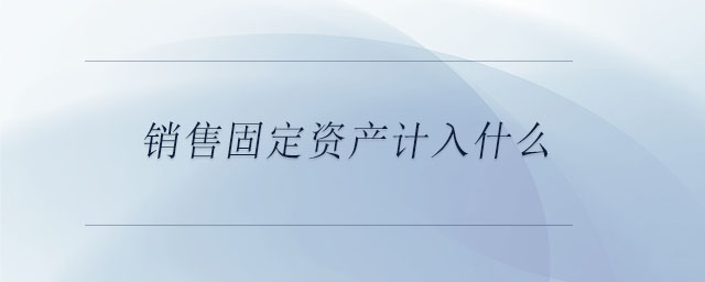 銷售固定資產(chǎn)計(jì)入什么 銷售固定資產(chǎn)計(jì)入什么