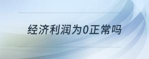 經(jīng)濟利潤為0正常嗎