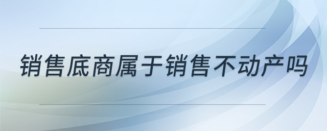 銷售底商屬于銷售不動產(chǎn)嗎 銷售底商屬于銷售不動產(chǎn)嗎
