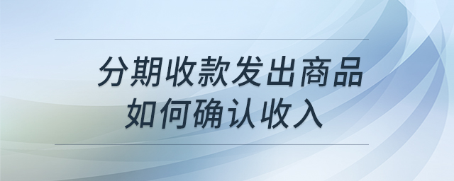 分期收款發(fā)出商品如何確認(rèn)收入