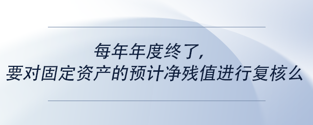 中級(jí)會(huì)計(jì)每年年度終了，要對(duì)固定資產(chǎn)的預(yù)計(jì)凈殘值進(jìn)行復(fù)核么